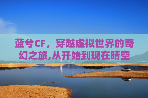 蓝兮CF，穿越虚拟世界的奇幻之旅,从开始到现在晴空蓝兮