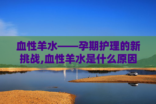 血性羊水——孕期护理的新挑战,血性羊水是什么原因造成的