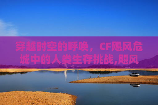 穿越时空的呼唤，CF飓风危城中的人类生存挑战,飓风摧毁城市