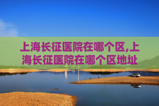 上海长征医院在哪个区,上海长征医院在哪个区地址