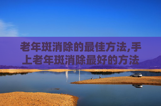 老年斑消除的最佳方法,手上老年斑消除最好的方法