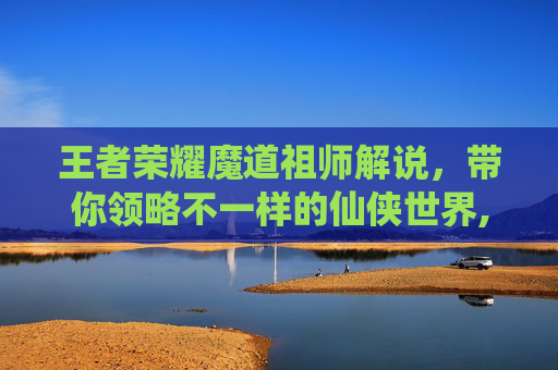 王者荣耀魔道祖师解说，带你领略不一样的仙侠世界,王者荣耀魔道祖师解说全集