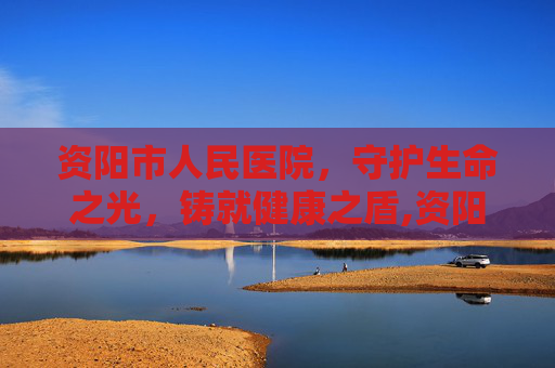 资阳市人民医院，守护生命之光，铸就健康之盾,资阳市人民医院电话