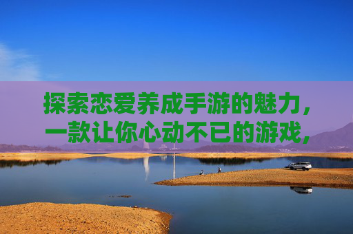 探索恋爱养成手游的魅力，一款让你心动不已的游戏,好玩的恋爱养成类手游单机