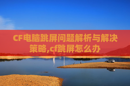 CF电脑跳屏问题解析与解决策略,cf跳屏怎么办
