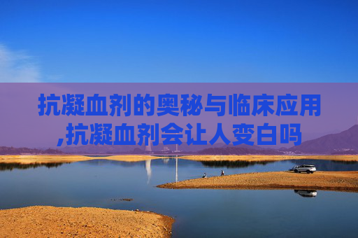 抗凝血剂的奥秘与临床应用,抗凝血剂会让人变白吗
