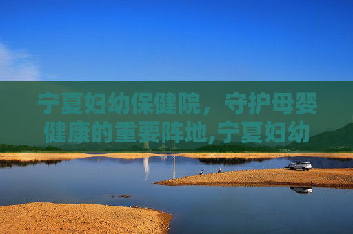 宁夏妇幼保健院，守护母婴健康的重要阵地,宁夏妇幼保健院官网