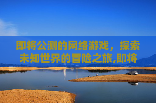 即将公测的网络游戏，探索未知世界的冒险之旅,即将公测的网络游戏叫什么