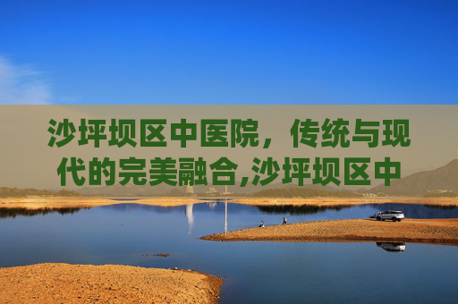 沙坪坝区中医院，传统与现代的完美融合,沙坪坝区中医院是几级医院