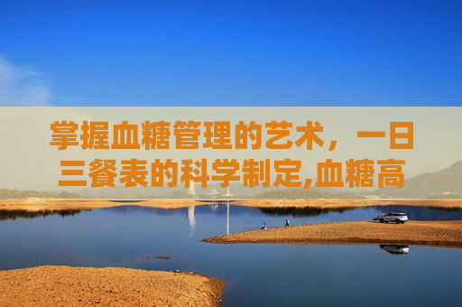 掌握血糖管理的艺术，一日三餐表的科学制定,血糖高一日三餐表与量