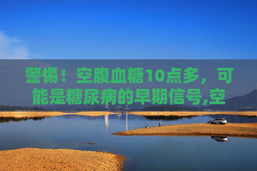 警惕！空腹血糖10点多，可能是糖尿病的早期信号,空腹血糖10点多是糖尿病吗