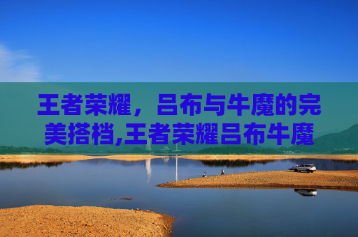 王者荣耀，吕布与牛魔的完美搭档,王者荣耀吕布牛魔怎么玩