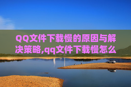 QQ文件下载慢的原因与解决策略,qq文件下载慢怎么办