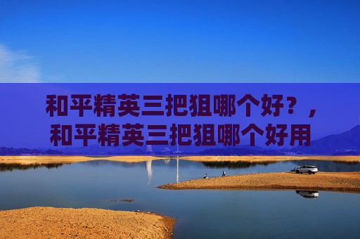 和平精英三把狙哪个好？,和平精英三把狙哪个好用