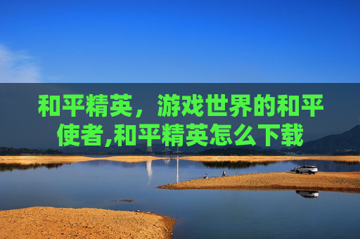 和平精英，游戏世界的和平使者,和平精英怎么下载
