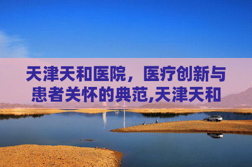 天津天和医院，医疗创新与患者关怀的典范,天津天和医院现在叫什么