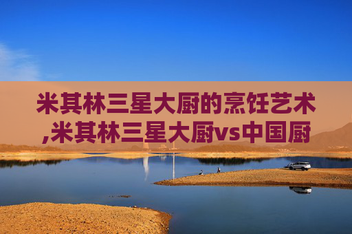 米其林三星大厨的烹饪艺术,米其林三星大厨vs中国厨师