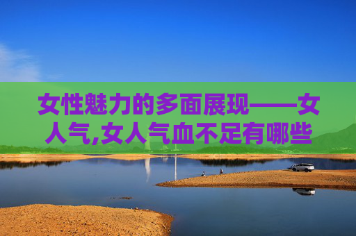 女性魅力的多面展现——女人气,女人气血不足有哪些症状