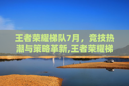 王者荣耀梯队7月，竞技热潮与策略革新,王者荣耀梯队最新