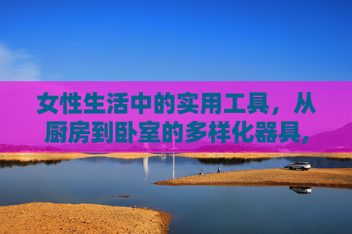 女性生活中的实用工具，从厨房到卧室的多样化器具,女人用的器具叫什么