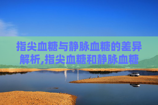 指尖血糖与静脉血糖的差异解析,指尖血糖和静脉血糖哪个更高