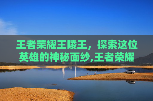 王者荣耀王陵王，探索这位英雄的神秘面纱,王者荣耀王陵王技能介绍