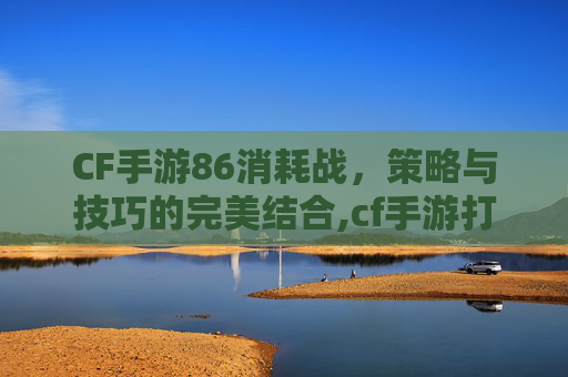 CF手游86消耗战，策略与技巧的完美结合,cf手游打法