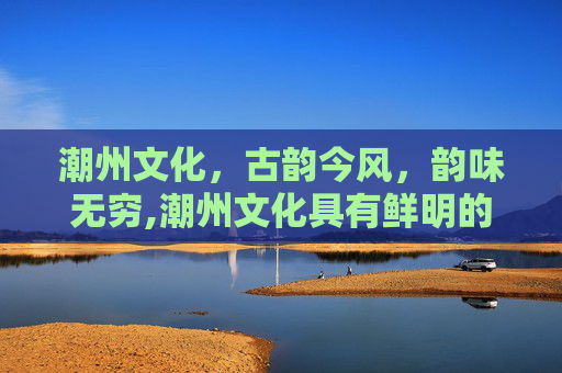 潮州文化，古韵今风，韵味无穷,潮州文化具有鲜明的地域特色是什么文化的重要组成部分