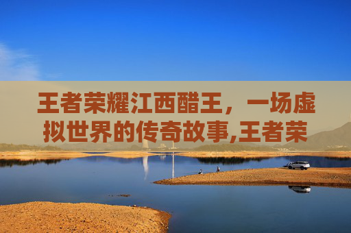 王者荣耀江西醋王，一场虚拟世界的传奇故事,王者荣耀江西省