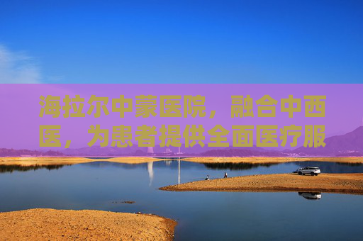 海拉尔中蒙医院，融合中西医，为患者提供全面医疗服务,海拉尔中蒙医院是三甲医院吗