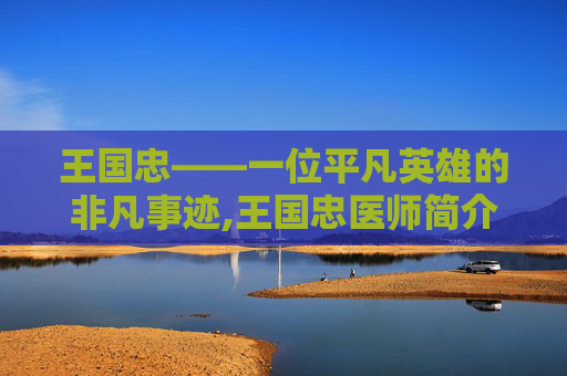 王国忠——一位平凡英雄的非凡事迹,王国忠医师简介