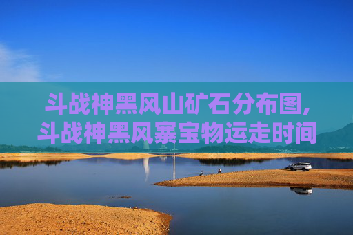 斗战神黑风山矿石分布图,斗战神黑风寨宝物运走时间