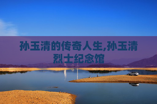 孙玉清的传奇人生,孙玉清烈士纪念馆