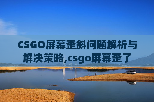 CSGO屏幕歪斜问题解析与解决策略,csgo屏幕歪了