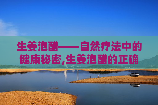 生姜泡醋——自然疗法中的健康秘密,生姜泡醋的正确方法