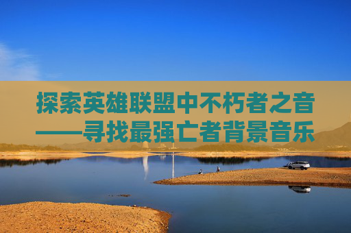 探索英雄联盟中不朽者之音——寻找最强亡者背景音乐,LOL最强亡者博主