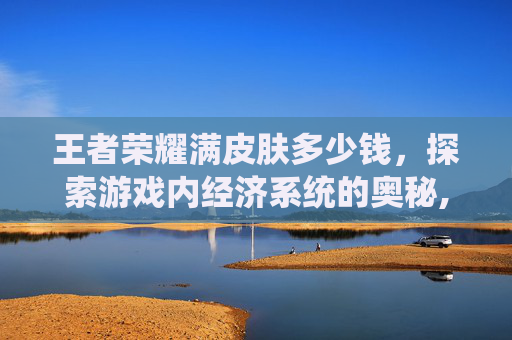 王者荣耀满皮肤多少钱，探索游戏内经济系统的奥秘,王者荣耀全皮肤满英雄多少钱