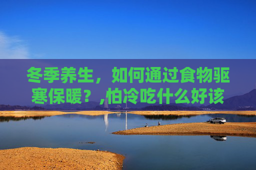 冬季养生，如何通过食物驱寒保暖？,怕冷吃什么好该怎么调理