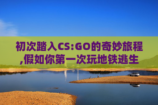 初次踏入CS:GO的奇妙旅程,假如你第一次玩地铁逃生
