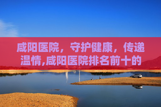 咸阳医院，守护健康，传递温情,咸阳医院排名前十的是
