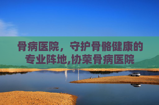 骨病医院，守护骨骼健康的专业阵地,协荣骨病医院