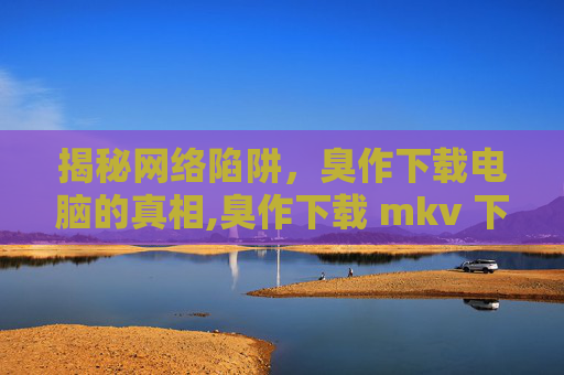 揭秘网络陷阱，臭作下载电脑的真相,臭作下载 mkv 下载