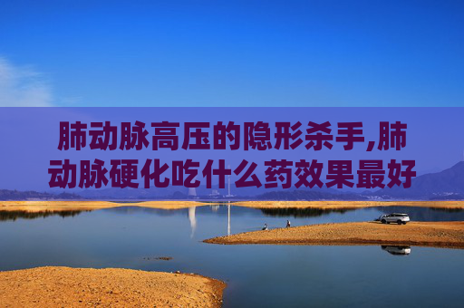 肺动脉高压的隐形杀手,肺动脉硬化吃什么药效果最好 肺动脉高压的隐形杀手,肺动脉硬化吃什么药效果最好