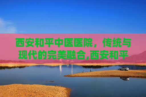 西安和平中医医院，传统与现代的完美融合,西安和平中医医院是几甲医院