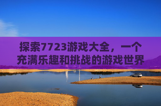 探索7723游戏大全，一个充满乐趣和挑战的游戏世界,7723游戏首页