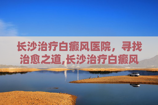 长沙治疗白癜风医院，寻找治愈之道,长沙治疗白癜风资深机构