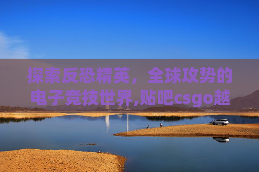 探索反恐精英，全球攻势的电子竞技世界,贴吧csgo越南猴恶