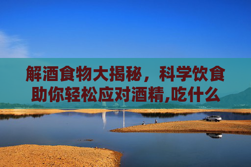 解酒食物大揭秘，科学饮食助你轻松应对酒精,吃什么能解酒快又不伤胃