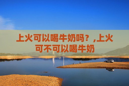 上火可以喝牛奶吗？,上火可不可以喝牛奶