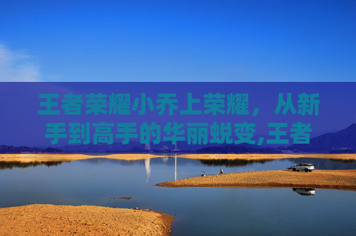 王者荣耀小乔上荣耀，从新手到高手的华丽蜕变,王者荣耀小乔荣耀称号是什么